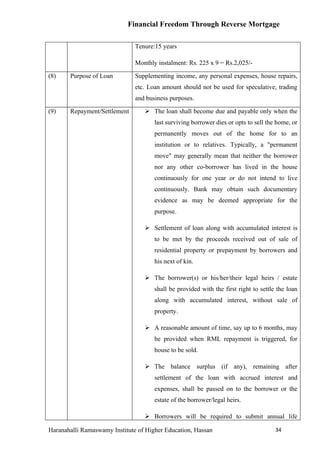 Financial Freedom Through Reverse Mortgage

                               Tenure:15 years

                               Monthly instalment: Rs. 225 x 9 = Rs.2,025/-

(8)    Purpose of Loan         Supplementing income, any personal expenses, house repairs,
                               etc. Loan amount should not be used for speculative, trading
                               and business purposes.

(9)    Repayment/Settlement        The loan shall become due and payable only when the
                                      last surviving borrower dies or opts to sell the home, or
                                      permanently moves out of the home for to an
                                      institution or to relatives. Typically, a "permanent
                                      move" may generally mean that neither the borrower
                                      nor any other co-borrower has lived in the house
                                      continuously for one year or do not intend to live
                                      continuously. Bank may obtain such documentary
                                      evidence as may be deemed appropriate for the
                                      purpose.

                                   Settlement of loan along with accumulated interest is
                                      to be met by the proceeds received out of sale of
                                      residential property or prepayment by borrowers and
                                      his next of kin.

                                   The borrower(s) or his/her/their legal heirs / estate
                                      shall be provided with the first right to settle the loan
                                      along with accumulated interest, without sale of
                                      property.

                                   A reasonable amount of time, say up to 6 months, may
                                      be provided when RML repayment is triggered, for
                                      house to be sold.

                                   The balance surplus (if any), remaining after
                                      settlement of the loan with accrued interest and
                                      expenses, shall be passed on to the borrower or the
                                      estate of the borrower/legal heirs.

                                   Borrowers will be required to submit annual life

Haranahalli Ramaswamy Institute of Higher Education, Hassan                           34
 