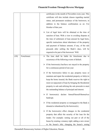 Financial Freedom Through Reverse Mortgage

                                      certificates in the month of November every year. This
                                      certificate will also include clauses regarding marital
                                      status, and permanent residence of the borrowers, in
                                      addition to the balance confirmation as on 31st
                                      October of that year.

                                   List of legal heirs will be obtained at the time of
                                      sanction of loan. With a view to avoiding disputes at
                                      the time of settlement of loan amount by legal heirs,
                                      specific instructions about inheritance of the property
                                      and payment of balance amount, if any, of the sale
                                      proceeds after settling the Bank’s dues, will be
                                      required to be part of the borrowers’ Will.

(10)   Foreclosure                 The loan shall be liable for foreclosure due to
                                      occurrence of the following events of default.

                                   If the borrower(s) has/have not stayed in the property
                                      for a continuous period of one year

                                   If the borrower(s) fail(s) to pay property taxes or
                                      maintain and repair the residential property or fail(s) to
                                      keep the home insured, the Bank reserves the right to
                                      insist on repayment of loan by bringing the Residential
                                      property to sale and utilizing the sale proceeds to meet
                                      the outstanding balance of principal and interest.

                                   If    borrower(s)    declare   himself/herself/themselves
                                      bankrupt.

                                   If the residential property so mortgaged to the Bank is
                                      donated or abandoned by the borrower(s).

                                   If the borrower(s) effect changes in the residential
                                      property that affect the security of the loan for the
                                      lender. For example: renting out part or all of the
                                      house by creating a tenancy right; adding a new owner
                                      to the house's title; changing the house's zoning

Haranahalli Ramaswamy Institute of Higher Education, Hassan                            35
 