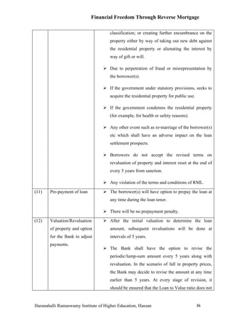 Financial Freedom Through Reverse Mortgage

                                      classification; or creating further encumbrance on the
                                      property either by way of taking out new debt against
                                      the residential property or alienating the interest by
                                      way of gift or will.

                                   Due to perpetration of fraud or misrepresentation by
                                      the borrower(s).

                                   If the government under statutory provisions, seeks to
                                      acquire the residential property for public use.

                                   If the government condemns the residential property
                                      (for example, for health or safety reasons).

                                   Any other event such as re-marriage of the borrower(s)
                                      etc which shall have an adverse impact on the loan
                                      settlement prospects.

                                   Borrowers do not accept the revised terms on
                                      revaluation of property and interest reset at the end of
                                      every 5 years from sanction.

                                   Any violation of the terms and conditions of RML.

(11)   Pre-payment of loan         The borrower(s) will have option to prepay the loan at
                                      any time during the loan tenor.

                                   There will be no prepayment penalty.

(12)   Valuation/Revaluation       After the initial valuation to determine the loan
       of property and option         amount, subsequent revaluations will be done at
       for the Bank to adjust         intervals of 5 years.
       payments.
                                   The Bank shall have the option to revise the
                                      periodic/lump-sum amount every 5 years along with
                                      revaluation. In the scenario of fall in property prices,
                                      the Bank may decide to revise the amount at any time
                                      earlier than 5 years. At every stage of revision, it
                                      should be ensured that the Loan to Value ratio does not


Haranahalli Ramaswamy Institute of Higher Education, Hassan                              36
 