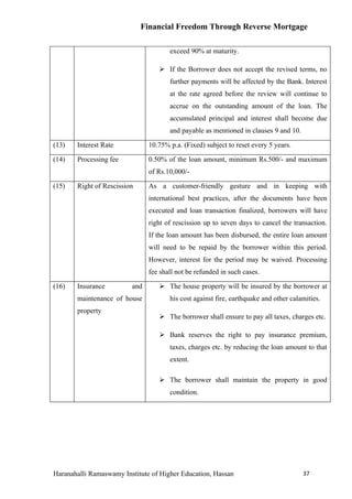 Financial Freedom Through Reverse Mortgage

                                      exceed 90% at maturity.

                                   If the Borrower does not accept the revised terms, no
                                      further payments will be affected by the Bank. Interest
                                      at the rate agreed before the review will continue to
                                      accrue on the outstanding amount of the loan. The
                                      accumulated principal and interest shall become due
                                      and payable as mentioned in clauses 9 and 10.

(13)   Interest Rate           10.75% p.a. (Fixed) subject to reset every 5 years.

(14)   Processing fee          0.50% of the loan amount, minimum Rs.500/- and maximum
                               of Rs.10,000/-

(15)   Right of Rescission     As a customer-friendly gesture and in keeping with
                               international best practices, after the documents have been
                               executed and loan transaction finalized, borrowers will have
                               right of rescission up to seven days to cancel the transaction.
                               If the loan amount has been disbursed, the entire loan amount
                               will need to be repaid by the borrower within this period.
                               However, interest for the period may be waived. Processing
                               fee shall not be refunded in such cases.

(16)   Insurance         and       The house property will be insured by the borrower at
       maintenance of house           his cost against fire, earthquake and other calamities.
       property
                                   The borrower shall ensure to pay all taxes, charges etc.

                                   Bank reserves the right to pay insurance premium,
                                      taxes, charges etc. by reducing the loan amount to that
                                      extent.

                                   The borrower shall maintain the property in good
                                      condition.




Haranahalli Ramaswamy Institute of Higher Education, Hassan                           37
 