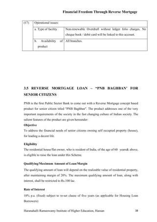 Financial Freedom Through Reverse Mortgage

(17)     Operational issues:

         a. Type of facility       Non-renewable Overdraft without ledger folio charges. No
                                   cheque book / debit card will be linked to this account.

         b.     Availability   of All branches.
              product




3.5 REVERSE MORTGAGE LOAN – “PNB BAGHBAN’ FOR
SENIOR CITIZENS

PNB is the first Public Sector Bank to come out with a Reverse Mortgage concept based
product for senior citizen titled "PNB Baghban". The product addresses one of the very
important requirements of the society in the fast changing culture of Indian society. The
salient features of the product are given hereunder:
Objective
To address the financial needs of senior citizens owning self occupied property (house),
for leading a decent life.

Eligibility
The residential house/flat owner, who is resident of India, of the age of 60 years& above,
is eligible to raise the loan under this Scheme.

Qualifying/Maximum Amount of Loan/Margin
The qualifying amount of loan will depend on the realizable value of residential property,
after maintaining margin of 20%. The maximum qualifying amount of loan, along with
interest, shall be restricted to Rs.100 lac.

Rate of Interest
10% p.a. (fixed) subject to re-set clause of five years (as applicable for Housing Loan
Borrowers)


Haranahalli Ramaswamy Institute of Higher Education, Hassan                                   38
 