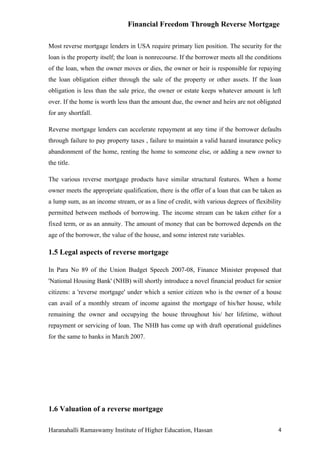 Financial Freedom Through Reverse Mortgage

Most reverse mortgage lenders in USA require primary lien position. The security for the
loan is the property itself; the loan is nonrecourse. If the borrower meets all the conditions
of the loan, when the owner moves or dies, the owner or heir is responsible for repaying
the loan obligation either through the sale of the property or other assets. If the loan
obligation is less than the sale price, the owner or estate keeps whatever amount is left
over. If the home is worth less than the amount due, the owner and heirs are not obligated
for any shortfall.

Reverse mortgage lenders can accelerate repayment at any time if the borrower defaults
through failure to pay property taxes , failure to maintain a valid hazard insurance policy
abandonment of the home, renting the home to someone else, or adding a new owner to
the title.

The various reverse mortgage products have similar structural features. When a home
owner meets the appropriate qualification, there is the offer of a loan that can be taken as
a lump sum, as an income stream, or as a line of credit, with various degrees of flexibility
permitted between methods of borrowing. The income stream can be taken either for a
fixed term, or as an annuity. The amount of money that can be borrowed depends on the
age of the borrower, the value of the house, and some interest rate variables.

1.5 Legal aspects of reverse mortgage

In Para No 89 of the Union Budget Speech 2007-08, Finance Minister proposed that
'National Housing Bank' (NHB) will shortly introduce a novel financial product for senior
citizens: a 'reverse mortgage' under which a senior citizen who is the owner of a house
can avail of a monthly stream of income against the mortgage of his/her house, while
remaining the owner and occupying the house throughout his/ her lifetime, without
repayment or servicing of loan. The NHB has come up with draft operational guidelines
for the same to banks in March 2007.




1.6 Valuation of a reverse mortgage

Haranahalli Ramaswamy Institute of Higher Education, Hassan                                 4
 