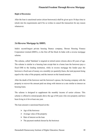 Financial Freedom Through Reverse Mortgage

Right of Rescission

After the loan is sanctioned senior citizen borrower(s) shall be given up to 10 days time to
relook into his requirements and if he so wishes to cancel the transaction for any reason
whatsoever.




3.6 Reverse Mortgage by DHFL

India's second-largest private housing finance company, Dewan Housing Finance
Corporation Limited (DHFL), is the first off the block In India with a reverse mortgage
scheme.

The scheme, called 'Saksham' is targeted at retired senior citizens above 60 years of age.
The scheme is similar to a housing loan except that in a home loan the borrower pays a
fixed EMI to the lending institution, while in reverse mortgage the lender pays the
borrower a fixed sum of money on a monthly (or quarterly) basis, the total payment being
equal to the value of the property and the interest on the loaned amount.

After the death of the borrower and the borrower's spouse, the housing company sells the
property to recover the amount paid out along with interest at a rate similar to interest on
housing loans.

The scheme is designed to supplement the monthly income of senior citizens. This
scheme is offered to retired people above the age of 60 years who own property and have
been living in it for at least one year.

The loan amount is sanctioned based on the:

         Age of the borrower
         Average value of the property
         Rate of interest on the loan
         The payment method chosen by the borrower



Haranahalli Ramaswamy Institute of Higher Education, Hassan                              40
 