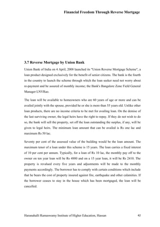 Financial Freedom Through Reverse Mortgage




3.7 Reverse Mortgage by Union Bank
Union Bank of India on 4 April, 2008 launched its "Union Reverse Mortgage Scheme", a
loan product designed exclusively for the benefit of senior citizens. The bank is the fourth
in the country to launch the scheme through which the loan seeker need not worry about
re-payment and be assured of monthly income; the Bank's Bangalore Zone Field General
Manager LNVRao.

The loan will be available to homeowners who are 60 years of age or more and can be
availed jointly with the spouse, provided he or she is more than 55 years old. Unlike other
loan products, there are no income criteria to be met for availing loan. On the demise of
the last surviving owner, the legal heirs have the right to repay. If they do not wish to do
so, the bank will sell the property, set off the loan outstanding the surplus, if any, will be
given to legal heirs. The minimum loan amount that can be availed is Rs one lac and
maximum Rs 50 lac.

Seventy per cent of the assessed value of the building would be the loan amount. The
maximum tenor of a loan under this scheme is 15 years. The loan carries a fixed interest
of 10 per cent per annum. Typically, for a loan of Rs 10 lac, the monthly pay off to the
owner on ten year loan will be Rs 4880 and on a 15 year loan, it will be Rs 2410. The
property is revalued every five years and adjustments will be made to the monthly
payments accordingly. The borrower has to comply with certain conditions which include
that he bears the cost of property insured against fire, earthquake and other calamities. If
the borrower ceases to stay in the house which has been mortgaged, the loan will be
cancelled.




Haranahalli Ramaswamy Institute of Higher Education, Hassan                                42
 