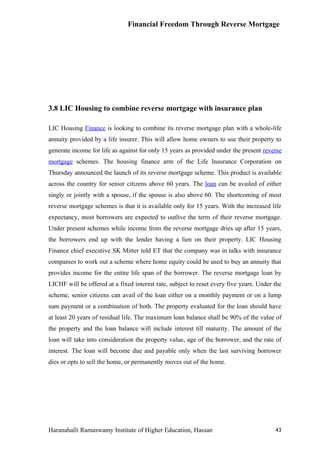 Financial Freedom Through Reverse Mortgage




3.8 LIC Housing to combine reverse mortgage with insurance plan

LIC Housing Finance is looking to combine its reverse mortgage plan with a whole-life
annuity provided by a life insurer. This will allow home owners to use their property to
generate income for life as against for only 15 years as provided under the present reverse
mortgage schemes. The housing finance arm of the Life Insurance Corporation on
Thursday announced the launch of its reverse mortgage scheme. This product is available
across the country for senior citizens above 60 years. The loan can be availed of either
singly or jointly with a spouse, if the spouse is also above 60. The shortcoming of most
reverse mortgage schemes is that it is available only for 15 years. With the increased life
expectancy, most borrowers are expected to outlive the term of their reverse mortgage.
Under present schemes while income from the reverse mortgage dries up after 15 years,
the borrowers end up with the lender having a lien on their property. LIC Housing
Finance chief executive SK Mitter told ET that the company was in talks with insurance
companies to work out a scheme where home equity could be used to buy an annuity that
provides income for the entire life span of the borrower. The reverse mortgage loan by
LICHF will be offered at a fixed interest rate, subject to reset every five years. Under the
scheme, senior citizens can avail of the loan either on a monthly payment or on a lump
sum payment or a combination of both. The property evaluated for the loan should have
at least 20 years of residual life. The maximum loan balance shall be 90% of the value of
the property and the loan balance will include interest till maturity. The amount of the
loan will take into consideration the property value, age of the borrower, and the rate of
interest. The loan will become due and payable only when the last surviving borrower
dies or opts to sell the home, or permanently moves out of the home.




Haranahalli Ramaswamy Institute of Higher Education, Hassan                              43
 