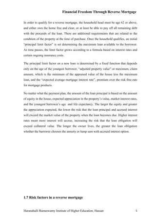 Financial Freedom Through Reverse Mortgage

In order to qualify for a reverse mortgage, the household head must be age 62 or above,
and either own the home free and clear, or at least be able to pay off all remaining debt
with the proceeds of the loan. There are additional requirements that are related to the
condition of the property at the time of purchase. Once the household qualifies, an initial
“principal limit factor” is set determining the maximum loan available to the borrower.
As time passes, the limit factor grows according to a formula based on interest rates and
certain ongoing insurance costs.

The principal limit factor on a new loan is determined by a fixed function that depends
only on the age of the youngest borrower, “adjusted property value” or maximum, claim
amount, which is the minimum of the appraised value of the house less the maximum
loan, and the “expected average mortgage interest rate”, premium over the risk free rate
for mortgage products.

No matter what the payment plan, the amount of the loan principal is based on the amount
of equity in the house, expected appreciation in the property’s value, market interest rates,
and the youngest borrower’s age and life expectancy. The larger the equity and greater
the appreciation expected, the lower the risk that the loan principal and accrued interest
will exceed the market value of the property when the loan becomes due. Higher interest
rates mean more interest will accrue, increasing the risk that the loan obligation will
exceed collateral value. The longer the owner lives, the greater the loan obligation
whether the barrower chooses the annuity or lump sum with accrued interest option.




1.7 Risk factors in a reverse mortgage


Haranahalli Ramaswamy Institute of Higher Education, Hassan                                5
 