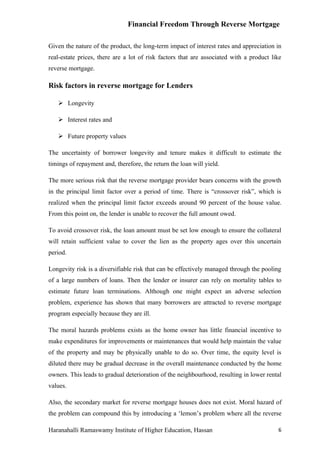 Financial Freedom Through Reverse Mortgage

Given the nature of the product, the long-term impact of interest rates and appreciation in
real-estate prices, there are a lot of risk factors that are associated with a product like
reverse mortgage.

Risk factors in reverse mortgage for Lenders

    Longevity

    Interest rates and

    Future property values

The uncertainty of borrower longevity and tenure makes it difficult to estimate the
timings of repayment and, therefore, the return the loan will yield.

The more serious risk that the reverse mortgage provider bears concerns with the growth
in the principal limit factor over a period of time. There is “crossover risk”, which is
realized when the principal limit factor exceeds around 90 percent of the house value.
From this point on, the lender is unable to recover the full amount owed.

To avoid crossover risk, the loan amount must be set low enough to ensure the collateral
will retain sufficient value to cover the lien as the property ages over this uncertain
period.

Longevity risk is a diversifiable risk that can be effectively managed through the pooling
of a large numbers of loans. Then the lender or insurer can rely on mortality tables to
estimate future loan terminations. Although one might expect an adverse selection
problem, experience has shown that many borrowers are attracted to reverse mortgage
program especially because they are ill.

The moral hazards problems exists as the home owner has little financial incentive to
make expenditures for improvements or maintenances that would help maintain the value
of the property and may be physically unable to do so. Over time, the equity level is
diluted there may be gradual decrease in the overall maintenance conducted by the home
owners. This leads to gradual deterioration of the neighbourhood, resulting in lower rental
values.

Also, the secondary market for reverse mortgage houses does not exist. Moral hazard of
the problem can compound this by introducing a ‘lemon’s problem where all the reverse

Haranahalli Ramaswamy Institute of Higher Education, Hassan                              6
 