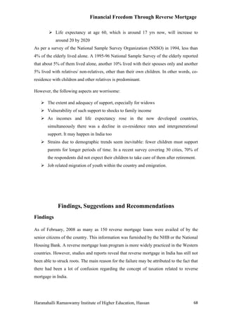 Financial Freedom Through Reverse Mortgage

         Life expectancy at age 60, which is around 17 yrs now, will increase to
            around 20 by 2020
As per a survey of the National Sample Survey Organization (NSSO) in 1994, less than
4% of the elderly lived alone. A 1995-96 National Sample Survey of the elderly reported
that about 5% of them lived alone, another 10% lived with their spouses only and another
5% lived with relatives/ non-relatives, other than their own children. In other words, co-
residence with children and other relatives is predominant.

However, the following aspects are worrisome:

    The extent and adequacy of support, especially for widows
    Vulnerability of such support to shocks to family income
    As incomes and life expectancy rose in the now developed countries,
       simultaneously there was a decline in co-residence rates and intergenerational
       support. It may happen in India too
    Strains due to demographic trends seem inevitable: fewer children must support
       parents for longer periods of time. In a recent survey covering 30 cities, 70% of
       the respondents did not expect their children to take care of them after retirement.
    Job related migration of youth within the country and emigration.




             Findings, Suggestions and Recommendations
Findings

As of February, 2008 as many as 150 reverse mortgage loans were availed of by the
senior citizens of the country. This information was furnished by the NHB or the National
Housing Bank. A reverse mortgage loan program is more widely practiced in the Western
countries. However, studies and reports reveal that reverse mortgage in India has still not
been able to struck roots. The main reason for the failure may be attributed to the fact that
there had been a lot of confusion regarding the concept of taxation related to reverse
mortgage in India.




Haranahalli Ramaswamy Institute of Higher Education, Hassan                               68
 