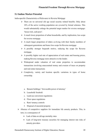 Financial Freedom Through Reverse Mortgage


5.1 Indian Market Potential
India-specific Characteristics of Relevance to Reverse Mortgage
        There are no universal old age social security related benefits. Only about
           10% of the active working population are covered by formal schemes. This
           would substantially enlarge the potential target market for reverse mortgage:
           ‘house-rich, cash-poor’.
        A much lower proportion of urban households, and by implication, less scope
           for reverse mortgage.
        A much larger proportion of elders co-living with their family members of
           subsequent generations and hence less scope for Reverse mortgage
        A possibly stronger bequeath motive, reducing the scope for Reverse
           mortgage.
        A possibly higher real rate of appreciation of real estate and housing prices,
           making Reverse mortgage more attractive to the lender.
        Widespread under valuation of real estate properties to accommodate
           transactions involving unaccounted money and evasion of taxes on property
           and real estate transactions
        Complexity, variety and location specific variations in types of home
           ownership.




           a. Benami holdings/ ‘Irrevocable power of attorney’
           b. Leasehold/ freehold
           c. Land use conversion regulations
           d. Floor space regulations
           e. Rent/ tenancy controls
           f. Disposal of ancestral property
    Absence of competitive suppliers for immediate life annuity products. This, in
       turn, is a consequence of
          •   Lack of data on old age mortality rates
          •   Lack of long-term treasury securities for managing interest rate risks of
              annuity providers


Haranahalli Ramaswamy Institute of Higher Education, Hassan                          69
 