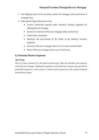 Financial Freedom Through Reverse Mortgage

     The fledgling nature of the secondary markets for mortgage and securitization of
        mortgage loans
     India specific legal and taxation issues
            •   License/ Permission required under insurance/ banking regulation for
                offering Reverse mortgage
            •   Income tax treatment for Reverse mortgage lender and borrower
            •   Capital gains on property
            •   Reporting and provisioning by the lender as per banking/ insurance
                regulation
            •   Seniority of Reverse mortgage claims vis-à-vis other secured lenders
            •   Status of Reverse mortgage loan in case of insolvency

5.2 Potential Market Segments
Age Group
Above 58 years, assuming 58 is the typical retirement age. Older the individual, more attractive
will be Reverse mortgage. Additional considerations will include the minimum age specified for
preferential treatment as ‘senior citizens’ in matters such as income tax or the recently introduced
Varishta Bima Yojana.




Haranahalli Ramaswamy Institute of Higher Education, Hassan                                      70
 
