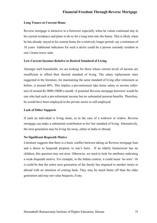 Financial Freedom Through Reverse Mortgage

Long Tenure at Current Home

Reverse mortgage is attractive to a borrower especially when he values continued stay in
his current residence and plans to do so for a long term into the future. This is likely when
he has already stayed in his current home for a relatively longer period- say a minimum of
10 years. Additional indicators for such a desire could be a person currently resident in
one’s home town/ state.

Low Current Incomes Relative to Desired Standard of Living

Amongst such households, we are looking for those whose current levels of income are
insufficient to afford their desired standard of living. The salary replacement rates
suggested in the literature, for maintaining the same standard of living after retirement as
before, is around 60%. This implies a pre-retirement take home salary or income (after-
tax) of around Rs 9000-10000 a month. A potential Reverse mortgage borrower would be
one who had such a pre-retirement income but no substantial pension benefits. Therefore,
he would have been employed in the private sector or self-employed

Lack of Other Supports

If such an individual is living alone, as in the case of a widower or widow, Reverse
mortgage can make a substantial contribution to his/ her standard of living. Alternatively,
the next generation may be living far away, either in India or abroad.

No Significant Bequeath Motive
Literature suggests that there is a basic conflict between taking an Reverse mortgage loan
and a desire to bequeath property to one’s heirs. If an elderly homeowner has no
children, this question may not arise. Otherwise, we need to look for attributes indicating
a weak bequeath motive. For example, in the Indian context, it could mean ‘no sons’. Or
it could be that the entire next generation of the family has migrated to another metro or
abroad with no intention of coming back. They may be much better off than the older
generation and may not value bequests, if any.




Haranahalli Ramaswamy Institute of Higher Education, Hassan                               71
 