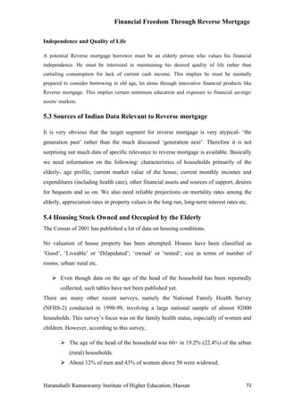 Financial Freedom Through Reverse Mortgage

Independence and Quality of Life

A potential Reverse mortgage borrower must be an elderly person who values his financial
independence. He must be interested in maintaining his desired quality of life rather than
curtailing consumption for lack of current cash income. This implies he must be mentally
prepared to consider borrowing in old age, let alone through innovative financial products like
Reverse mortgage. This implies certain minimum education and exposure to financial savings/
assets/ markets.

5.3 Sources of Indian Data Relevant to Reverse mortgage

It is very obvious that the target segment for reverse mortgage is very atypical- ‘the
generation past’ rather than the much discussed ‘generation next’. Therefore it is not
surprising not much data of specific relevance to reverse mortgage is available. Basically
we need information on the following: characteristics of households primarily of the
elderly- age profile, current market value of the house, current monthly incomes and
expenditures (including health care), other financial assets and sources of support, desires
for bequests and so on. We also need reliable projections on mortality rates among the
elderly, appreciation rates in property values in the long run, long-term interest rates etc.

5.4 Housing Stock Owned and Occupied by the Elderly
The Census of 2001 has published a lot of data on housing conditions.

No valuation of house property has been attempted. Houses have been classified as
‘Good’, ‘Liveable’ or ‘Dilapidated’; ‘owned’ or ‘rented’; size in terms of number of
rooms; urban/ rural etc.

     Even though data on the age of the head of the household has been reportedly
        collected, such tables have not been published yet.
There are many other recent surveys, namely the National Family Health Survey
(NFHS-2) conducted in 1998-99, involving a large national sample of almost 92000
households. This survey’s focus was on the family health status, especially of women and
children. However, according to this survey,

         The age of the head of the household was 60+ in 19.2% (22.4%) of the urban
            (rural) households.
         About 12% of men and 43% of women above 50 were widowed.


Haranahalli Ramaswamy Institute of Higher Education, Hassan                                 72
 