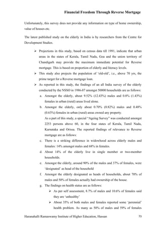 Financial Freedom Through Reverse Mortgage

Unfortunately, this survey does not provide any information on type of home ownership,
value of houses etc.

The latest published study on the elderly in India is by researchers from the Centre for
Development Studies.

        Projections in this study, based on census data till 1991, indicate that urban
           areas in the states of Kerala, Tamil Nadu, Goa and the union territory of
           Chandigarh may provide the maximum immediate potential for Reverse
           mortgage. This is based on proportion of elderly and literacy levels.
        This study also projects the population of ‘old-old’, i.e., above 70 yrs, the
           prime target for a Reverse mortgage loan.
        As reported in this study, the findings of an all India survey of the elderly
           conducted by the NSSO in 1986-87 amongst 50000 households are as follows:
            a. Amongst the elderly, about 9.52% (12.43%) males and 0.8% (1.43%)
               females in urban (rural) areas lived alone.
            b. Amongst the elderly, only about 0.70% (0.82%) males and 0.48%
               (0.63%) females in urban (rural) areas owned any property.
               As a part of this study, a special “Ageing Survey” was conducted amongst
               2253 persons above 60, in the four states of Kerala, Tamil Nadu,
               Karnataka and Orissa. The reported findings of relevance to Reverse
               mortgage are as follows:
            c. There is a striking difference in widowhood across elderly males and
               females: 14% amongst males and 68% in females.
            d. About 14% of the elderly live in single member or two-member
               households.
            e. Amongst the elderly, around 90% of the males and 37% of females, were
               ‘designated’ as head of the household
            f. Amongst the elderly designated as heads of households, about 70% of
               males and 50% of females actually had ownership of the house.
            g. The findings on health status are as follows:
                    As per self assessment, 8.7% of males and 10.6% of females said
                       they are ‘unhealthy’
                    About 35% of both males and females reported some ‘perennial’
                       health problem. As many as 50% of males and 59% of females

Haranahalli Ramaswamy Institute of Higher Education, Hassan                          73
 