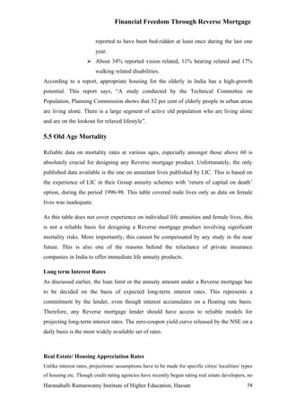 Financial Freedom Through Reverse Mortgage

                         reported to have been bed-ridden at least once during the last one
                         year.
                      About 34% reported vision related, 11% hearing related and 17%
                         walking related disabilities.
According to a report, appropriate housing for the elderly in India has a high-growth
potential. This report says, “A study conducted by the Technical Committee on
Population, Planning Commission shows that 52 per cent of elderly people in urban areas
are living alone. There is a large segment of active old population who are living alone
and are on the lookout for relaxed lifestyle”.

5.5 Old Age Mortality

Reliable data on mortality rates at various ages, especially amongst those above 60 is
absolutely crucial for designing any Reverse mortgage product. Unfortunately, the only
published data available is the one on annuitant lives published by LIC. This is based on
the experience of LIC in their Group annuity schemes with ‘return of capital on death’
option, during the period 1996-98. This table covered male lives only as data on female
lives was inadequate.

As this table does not cover experience on individual life annuities and female lives, this
is not a reliable basis for designing a Reverse mortgage product involving significant
mortality risks. More importantly, this cannot be compensated by any study in the near
future. This is also one of the reasons behind the reluctance of private insurance
companies in India to offer immediate life annuity products.

Long term Interest Rates
As discussed earlier, the loan limit or the annuity amount under a Reverse mortgage has
to be decided on the basis of expected long-term interest rates. This represents a
commitment by the lender, even though interest accumulates on a floating rate basis.
Therefore, any Reverse mortgage lender should have access to reliable models for
projecting long-term interest rates. The zero-coupon yield curve released by the NSE on a
daily basis is the most widely available set of rates.



Real Estate/ Housing Appreciation Rates
Unlike interest rates, projections/ assumptions have to be made for specific cities/ localities/ types
of housing etc. Though credit rating agencies have recently begun rating real estate developers, no
Haranahalli Ramaswamy Institute of Higher Education, Hassan                                        74
 