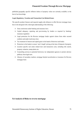 Financial Freedom Through Reverse Mortgage

published geography specific inflation indices of property values are currently available, to the
best of our knowledge.

Legal, Regulatory, Taxation and Transaction Cost Related Issues

The specific product features and required supply-side alliances to offer Reverse mortgage loans
have to be designed with a thorough understanding of the following:

     Entry restrictions under banking and insurance laws
     Capital adequacy, reporting and provisioning by lenders as required by banking/
        insurance regulation
     Legal protection for the Reverse mortgage lender against claims from other secured
        creditors and under insolvency laws
     Tax treatment of interest and capital gains in the hands of borrower and lender.
     Protection to the lender to ensure ‘arm’s length’ pricing at the time of disposal of property
     Location specific real estate related laws and transaction costs, including title search,
        property valuation, stamp duties etc.
     Counselling services to potential borrowers, by independent agencies to protect adverse
        publicity from legal suits.
     Absence of secondary markets, mortgage backed securitization or insurance for Reverse
        mortgage loans




5.6 Analysis of Risks to reverse mortgage




Haranahalli Ramaswamy Institute of Higher Education, Hassan                                     75
 