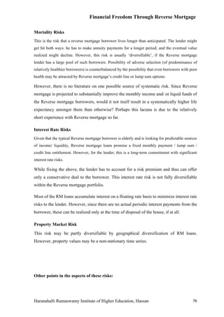 Financial Freedom Through Reverse Mortgage

Mortality Risks
This is the risk that a reverse mortgage borrower lives longer than anticipated. The lender might
get hit both ways: he has to make annuity payments for a longer period; and the eventual value
realized might decline. However, this risk is usually ‘diversifiable’, if the Reverse mortgage
lender has a large pool of such borrowers. Possibility of adverse selection (of predominance of
relatively healthier borrowers) is counterbalanced by the possibility that even borrowers with poor
health may be attracted by Reverse mortgage’s credit line or lump sum options.

However, there is no literature on one possible source of systematic risk. Since Reverse
mortgage is projected to substantially improve the monthly income and/ or liquid funds of
the Reverse mortgage borrowers, would it not itself result in a systematically higher life
expectancy amongst them than otherwise? Perhaps this lacuna is due to the relatively
short experience with Reverse mortgage so far.

Interest Rate Risks
Given that the typical Reverse mortgage borrower is elderly and is looking for predictable sources
of income/ liquidity, Reverse mortgage loans promise a fixed monthly payment / lump sum /
credit line entitlement. However, for the lender, this is a long-term commitment with significant
interest rate risks.

While fixing the above, the lender has to account for a risk premium and thus can offer
only a conservative deal to the borrower. This interest rate risk is not fully diversifiable
within the Reverse mortgage portfolio.

Most of the RM loans accumulate interest on a floating rate basis to minimize interest rate
risks to the lender. However, since there are no actual periodic interest payments from the
borrower, these can be realized only at the time of disposal of the house, if at all.

Property Market Risk
This risk may be partly diversifiable by geographical diversification of RM loans.
However, property values may be a non-stationary time series.




Other points in the aspects of these risks:




Haranahalli Ramaswamy Institute of Higher Education, Hassan                                     76
 