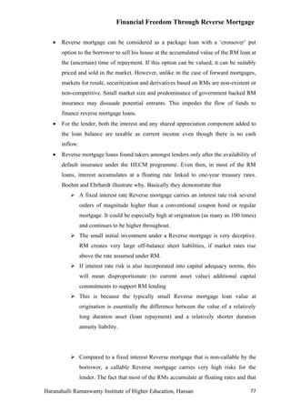 Financial Freedom Through Reverse Mortgage

   •   Reverse mortgage can be considered as a package loan with a ‘crossover’ put
       option to the borrower to sell his house at the accumulated value of the RM loan at
       the (uncertain) time of repayment. If this option can be valued, it can be suitably
       priced and sold in the market. However, unlike in the case of forward mortgages,
       markets for resale, securitization and derivatives based on RMs are non-existent or
       non-competitive. Small market size and predominance of government backed RM
       insurance may dissuade potential entrants. This impedes the flow of funds to
       finance reverse mortgage loans.
   •   For the lender, both the interest and any shared appreciation component added to
       the loan balance are taxable as current income even though there is no cash
       inflow.
   •   Reverse mortgage loans found takers amongst lenders only after the availability of
       default insurance under the HECM programme. Even then, in most of the RM
       loans, interest accumulates at a floating rate linked to one-year treasury rates.
       Boehm and Ehrhardt illustrate why. Basically they demonstrate that
           A fixed interest rate Reverse mortgage carries an interest rate risk several
                 orders of magnitude higher than a conventional coupon bond or regular
                 mortgage. It could be especially high at origination (as many as 100 times)
                 and continues to be higher throughout.
           The small initial investment under a Reverse mortgage is very deceptive.
                 RM creates very large off-balance sheet liabilities, if market rates rise
                 above the rate assumed under RM.
           If interest rate risk is also incorporated into capital adequacy norms, this
                 will mean disproportionate (to current asset value) additional capital
                 commitments to support RM lending
           This is because the typically small Reverse mortgage loan value at
                 origination is essentially the difference between the value of a relatively
                 long duration asset (loan repayment) and a relatively shorter duration
                 annuity liability.




           Compared to a fixed interest Reverse mortgage that is non-callable by the
                 borrower, a callable Reverse mortgage carries very high risks for the
                 lender. The fact that most of the RMs accumulate at floating rates and that

Haranahalli Ramaswamy Institute of Higher Education, Hassan                              77
 