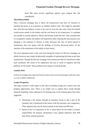 Financial Freedom Through Reverse Mortgage

                fresh RM loans involve significant upfront costs mitigate this risk
                considerably.
Moral Hazard Risk
Once a Reverse mortgage loan is taken, the homeowners may have no incentive to
maintain the house so as to preserve or enhance market value. This might be especially
true when the loan balance is more or less sure to cross the sale value. Since the benefit
would accrue mainly to the lenders and the cost borne by the homeowner, it is perhaps
not sensible to assume otherwise. Miceli and Sirmans model this risk. They conclude that
in a competitive market, the lenders will respond by either reducing the loan amount or by
charging a risk premium in interest or both. However this fear of moral hazard in
maintenance does not square with the findings of Leviton discussed earlier, on the
intensity of the attachment of the elderly to their homes.

The more important point is that some time during the tenure of a Reverse mortgage, an
elderly borrower may simply be physically incapable of maintaining the home as per loan
requirements. Though the Reverse mortgage loan contract provides for foreclosure under
such conditions, this seems to be impractical and sure to result in litigation and bad
publicity for the lender. These problems have begun to crop up already.

Liquidity Risks

In Reverse mortgage loans where the borrower draws down on his loan through a credit line, there
is a risk of sudden withdrawals.

Lender Perspective
The major concern is with respect to the risks of mortality (longevity), interest rates and
property appreciation rates. There is no simple way to explore these except through
financial modelling. Some alternatives for limiting risks in the learning phase have been
suggested:

         Purchasing a life annuity through an insurance tie-up so that a part of the
             mortality risk is transferred to the insurer with the necessary core competence.
             Their expertise may also be used to decide on the lump sum RM loan.
         Based on the U.S experience so far, it seems better for the lender to assume
             responsibility for property maintenance/ taxes against deduction from RM
             loan limits/ annuity payments.



Haranahalli Ramaswamy Institute of Higher Education, Hassan                                  78
 