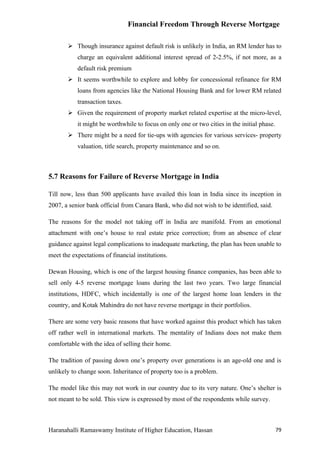 Financial Freedom Through Reverse Mortgage

        Though insurance against default risk is unlikely in India, an RM lender has to
           charge an equivalent additional interest spread of 2-2.5%, if not more, as a
           default risk premium
        It seems worthwhile to explore and lobby for concessional refinance for RM
           loans from agencies like the National Housing Bank and for lower RM related
           transaction taxes.
        Given the requirement of property market related expertise at the micro-level,
           it might be worthwhile to focus on only one or two cities in the initial phase.
        There might be a need for tie-ups with agencies for various services- property
           valuation, title search, property maintenance and so on.



5.7 Reasons for Failure of Reverse Mortgage in India

Till now, less than 500 applicants have availed this loan in India since its inception in
2007, a senior bank official from Canara Bank, who did not wish to be identified, said.

The reasons for the model not taking off in India are manifold. From an emotional
attachment with one’s house to real estate price correction; from an absence of clear
guidance against legal complications to inadequate marketing, the plan has been unable to
meet the expectations of financial institutions.

Dewan Housing, which is one of the largest housing finance companies, has been able to
sell only 4-5 reverse mortgage loans during the last two years. Two large financial
institutions, HDFC, which incidentally is one of the largest home loan lenders in the
country, and Kotak Mahindra do not have reverse mortgage in their portfolios.

There are some very basic reasons that have worked against this product which has taken
off rather well in international markets. The mentality of Indians does not make them
comfortable with the idea of selling their home.

The tradition of passing down one’s property over generations is an age-old one and is
unlikely to change soon. Inheritance of property too is a problem.

The model like this may not work in our country due to its very nature. One’s shelter is
not meant to be sold. This view is expressed by most of the respondents while survey.



Haranahalli Ramaswamy Institute of Higher Education, Hassan                                  79
 