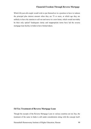 Financial Freedom Through Reverse Mortgage

Which 60-year-old couple would wish to put themselves in a position to have to redeem
the principal plus interest amount when they are 75 or more, at which age they are
unlikely to have the stamina to sell out and move to a new home, which would inevitably
be their only option? Inadequate clarity and inappropriate terms have led the reverse
mortgage loan facility in India to have limited takers.




5.8 Tax Treatment of Reverse Mortgage Loan

Though the receipts of the Reverse Mortgage Loan in various countries are tax free, the
treatment of the same in India is still under consideration along with the concept itself.


Haranahalli Ramaswamy Institute of Higher Education, Hassan                            80
 