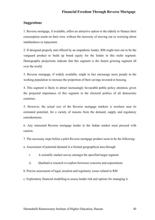 Financial Freedom Through Reverse Mortgage


Suggestions

1. Reverse mortgage, if available, offers an attractive option to the elderly to finance their
consumption needs on their own, without the necessity of moving out or worrying about
indebtedness or repayment.

2. If designed properly and offered by an empathetic lender, RM might turn out to be the
vanguard product to build up brand equity for the lender in this niche segment.
Demographic projections indicate that this segment is the fastest growing segment all
over the world.

3. Reverse mortgage, if widely available, might in fact encourage more people in the
working population to increase the proportion of their savings invested in housing.

4. This segment is likely to attract increasingly favourable public policy attention, given
the projected importance of this segment in the electoral politics of all democratic
countries.

5. However, the actual size of the Reverse mortgage markets is nowhere near its
estimated potential, for a variety of reasons from the demand, supply and regulatory
considerations.

6. Any interested Reverse mortgage lender in the Indian market must proceed with
caution.

7. The necessary steps before a pilot Reverse mortgage product seem to be the following:

a. Assessment of potential demand in a limited geographical area through

    i.       A scientific market survey amongst the specified target segment

    ii.      Qualitative research to explore borrower concerns and expectations

b. Precise assessment of legal, taxation and regulatory issues related to RM

c. Exploratory financial modelling to assess lender risk and options for managing it.




Haranahalli Ramaswamy Institute of Higher Education, Hassan                                82
 