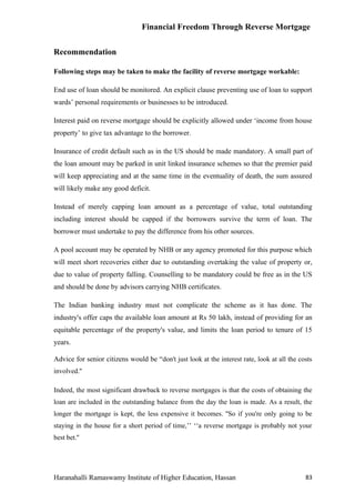 Financial Freedom Through Reverse Mortgage


Recommendation

Following steps may be taken to make the facility of reverse mortgage workable:

End use of loan should be monitored. An explicit clause preventing use of loan to support
wards’ personal requirements or businesses to be introduced.

Interest paid on reverse mortgage should be explicitly allowed under ‘income from house
property’ to give tax advantage to the borrower.

Insurance of credit default such as in the US should be made mandatory. A small part of
the loan amount may be parked in unit linked insurance schemes so that the premier paid
will keep appreciating and at the same time in the eventuality of death, the sum assured
will likely make any good deficit.

Instead of merely capping loan amount as a percentage of value, total outstanding
including interest should be capped if the borrowers survive the term of loan. The
borrower must undertake to pay the difference from his other sources.

A pool account may be operated by NHB or any agency promoted for this purpose which
will meet short recoveries either due to outstanding overtaking the value of property or,
due to value of property falling. Counselling to be mandatory could be free as in the US
and should be done by advisors carrying NHB certificates.

The Indian banking industry must not complicate the scheme as it has done. The
industry's offer caps the available loan amount at Rs 50 lakh, instead of providing for an
equitable percentage of the property's value, and limits the loan period to tenure of 15
years.

Advice for senior citizens would be “don't just look at the interest rate, look at all the costs
involved.''

Indeed, the most significant drawback to reverse mortgages is that the costs of obtaining the
loan are included in the outstanding balance from the day the loan is made. As a result, the
longer the mortgage is kept, the less expensive it becomes. ''So if you're only going to be
staying in the house for a short period of time,’’ ‘‘a reverse mortgage is probably not your
best bet.''




Haranahalli Ramaswamy Institute of Higher Education, Hassan                                  83
 