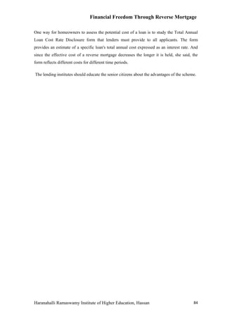 Financial Freedom Through Reverse Mortgage

One way for homeowners to assess the potential cost of a loan is to study the Total Annual
Loan Cost Rate Disclosure form that lenders must provide to all applicants. The form
provides an estimate of a specific loan's total annual cost expressed as an interest rate. And
since the effective cost of a reverse mortgage decreases the longer it is held, she said, the
form reflects different costs for different time periods.

The lending institutes should educate the senior citizens about the advantages of the scheme.




Haranahalli Ramaswamy Institute of Higher Education, Hassan                                84
 