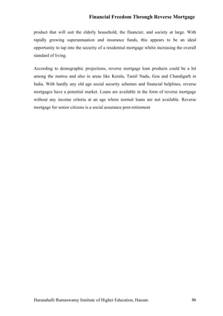 Financial Freedom Through Reverse Mortgage

product that will suit the elderly household, the financier, and society at large. With
rapidly growing superannuation and insurance funds, this appears to be an ideal
opportunity to tap into the security of a residential mortgage whilst increasing the overall
standard of living.

According to demographic projections, reverse mortgage loan products could be a hit
among the metros and also in areas like Kerala, Tamil Nadu, Goa and Chandigarh in
India. With hardly any old age social security schemes and financial helplines, reverse
mortgages have a potential market. Loans are available in the form of reverse mortgage
without any income criteria at an age where normal loans are not available. Reverse
mortgage for senior citizens is a social assurance post-retirement




Haranahalli Ramaswamy Institute of Higher Education, Hassan                              86
 