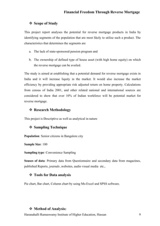 Financial Freedom Through Reverse Mortgage


    Scope of Study

This project report analyses the potential for reverse mortgage products in India by
identifying segments of the population that are most likely to utilise such a product. The
characteristics that determines the segments are

   a. The lack of state-sponsored pension program and

   b. The ownership of defined type of house asset (with high home equity) on which
       the reverse mortgage can be availed.

The study is aimed at establishing that a potential demand for reverse mortgage exists in
India and it will increase liquity in the market. It would also increase the market
efficiency by providing appropriate risk adjusted return on home property. Calculations
from census of India 2001, and other related national and international sources are
considered to show that over 10% of Indian workforce will be potential market for
reverse mortgage.

    Research Methodology

This project is Descriptive as well as analytical in nature

    Sampling Technique

Population: Senior citizens in Bangalore city

Sample Size: 100

Sampling type: Convenience Sampling

Souses of data: Primary data from Questionnaire and secondary data from magazines,
published Reports, journals ,websites, audio visual media etc.,

    Tools for Data analysis

Pie chart, Bar chart, Column chart by using Ms-Excel and SPSS software.




    Method of Analysis:
Haranahalli Ramaswamy Institute of Higher Education, Hassan                             9
 