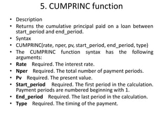 5. CUMPRINC function
• Description
• Returns the cumulative principal paid on a loan between
start_period and end_period.
• Syntax
• CUMPRINC(rate, nper, pv, start_period, end_period, type)
• The CUMPRINC function syntax has the following
arguments:
• Rate Required. The interest rate.
• Nper Required. The total number of payment periods.
• Pv Required. The present value.
• Start_period Required. The first period in the calculation.
Payment periods are numbered beginning with 1.
• End_period Required. The last period in the calculation.
• Type Required. The timing of the payment.
 