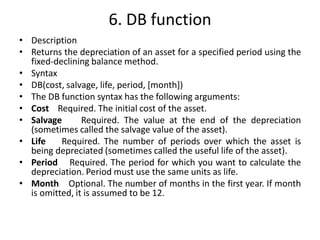 6. DB function
• Description
• Returns the depreciation of an asset for a specified period using the
fixed-declining balance method.
• Syntax
• DB(cost, salvage, life, period, [month])
• The DB function syntax has the following arguments:
• Cost Required. The initial cost of the asset.
• Salvage Required. The value at the end of the depreciation
(sometimes called the salvage value of the asset).
• Life Required. The number of periods over which the asset is
being depreciated (sometimes called the useful life of the asset).
• Period Required. The period for which you want to calculate the
depreciation. Period must use the same units as life.
• Month Optional. The number of months in the first year. If month
is omitted, it is assumed to be 12.
 