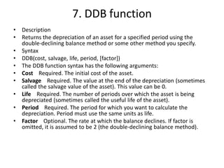 7. DDB function
• Description
• Returns the depreciation of an asset for a specified period using the
double-declining balance method or some other method you specify.
• Syntax
• DDB(cost, salvage, life, period, [factor])
• The DDB function syntax has the following arguments:
• Cost Required. The initial cost of the asset.
• Salvage Required. The value at the end of the depreciation (sometimes
called the salvage value of the asset). This value can be 0.
• Life Required. The number of periods over which the asset is being
depreciated (sometimes called the useful life of the asset).
• Period Required. The period for which you want to calculate the
depreciation. Period must use the same units as life.
• Factor Optional. The rate at which the balance declines. If factor is
omitted, it is assumed to be 2 (the double-declining balance method).
 