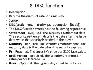 8. DISC function
• Description
• Returns the discount rate for a security.
• Syntax
• DISC(settlement, maturity, pr, redemption, [basis])
• The DISC function syntax has the following arguments:
• Settlement Required. The security's settlement date.
The security settlement date is the date after the issue
date when the security is traded to the buyer.
• Maturity Required. The security's maturity date. The
maturity date is the date when the security expires.
• Pr Required. The security's price per $100 face value.
• Redemption Required. The security's redemption
value per $100 face value.
• Basis Optional. The type of day count basis to use
 