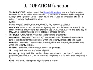 9. DURATION function
• The DURATION function, one of the Financial functions, returns the Macauley
duration for an assumed par value of $100. Duration is defined as the weighted
average of the present value of cash flows, and is used as a measure of a bond
price's response to changes in yield.
• Syntax
• DURATION(settlement, maturity, coupon, yld, frequency, [basis])
• Important: Dates should be entered by using the DATE function, or as results of
other formulas or functions. For example, use DATE(2018,5,23) for the 23rd day of
May, 2018. Problems can occur if dates are entered as text.
• The DURATION function syntax has the following arguments:
• Settlement Required. The security's settlement date. The security settlement
date is the date after the issue date when the security is traded to the buyer.
• Maturity Required. The security's maturity date. The maturity date is the date
when the security expires.
• Coupon Required. The security's annual coupon rate.
• Yld Required. The security's annual yield.
• Frequency Required. The number of coupon payments per year. For annual
payments, frequency = 1; for semiannual, frequency = 2; for quarterly, frequency =
4.
• Basis Optional. The type of day count basis to use.
 