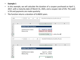 • Example 1
• In this example, we will calculate the duration of a coupon purchased on April 1,
2017, with a maturity date of March 31, 2025, and a coupon rate of 6%. The yield
is 5% and payments are made quarterly.
• The function returns a duration of 6.46831 years.
 
