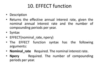 10. EFFECT function
• Description
• Returns the effective annual interest rate, given the
nominal annual interest rate and the number of
compounding periods per year.
• Syntax
• EFFECT(nominal_rate, npery)
• The EFFECT function syntax has the following
arguments:
• Nominal_rate Required. The nominal interest rate.
• Npery Required. The number of compounding
periods per year.
 