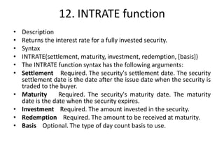 12. INTRATE function
• Description
• Returns the interest rate for a fully invested security.
• Syntax
• INTRATE(settlement, maturity, investment, redemption, [basis])
• The INTRATE function syntax has the following arguments:
• Settlement Required. The security's settlement date. The security
settlement date is the date after the issue date when the security is
traded to the buyer.
• Maturity Required. The security's maturity date. The maturity
date is the date when the security expires.
• Investment Required. The amount invested in the security.
• Redemption Required. The amount to be received at maturity.
• Basis Optional. The type of day count basis to use.
 