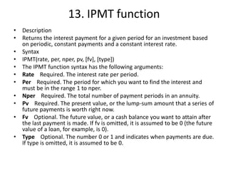 13. IPMT function
• Description
• Returns the interest payment for a given period for an investment based
on periodic, constant payments and a constant interest rate.
• Syntax
• IPMT(rate, per, nper, pv, [fv], [type])
• The IPMT function syntax has the following arguments:
• Rate Required. The interest rate per period.
• Per Required. The period for which you want to find the interest and
must be in the range 1 to nper.
• Nper Required. The total number of payment periods in an annuity.
• Pv Required. The present value, or the lump-sum amount that a series of
future payments is worth right now.
• Fv Optional. The future value, or a cash balance you want to attain after
the last payment is made. If fv is omitted, it is assumed to be 0 (the future
value of a loan, for example, is 0).
• Type Optional. The number 0 or 1 and indicates when payments are due.
If type is omitted, it is assumed to be 0.
 