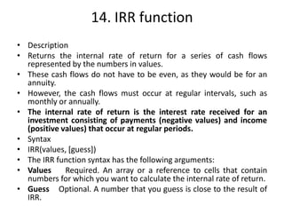 14. IRR function
• Description
• Returns the internal rate of return for a series of cash flows
represented by the numbers in values.
• These cash flows do not have to be even, as they would be for an
annuity.
• However, the cash flows must occur at regular intervals, such as
monthly or annually.
• The internal rate of return is the interest rate received for an
investment consisting of payments (negative values) and income
(positive values) that occur at regular periods.
• Syntax
• IRR(values, [guess])
• The IRR function syntax has the following arguments:
• Values Required. An array or a reference to cells that contain
numbers for which you want to calculate the internal rate of return.
• Guess Optional. A number that you guess is close to the result of
IRR.
 