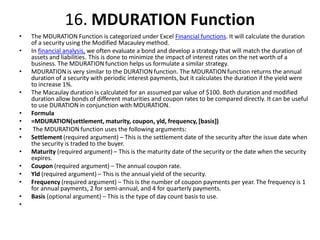 16. MDURATION Function
• The MDURATION Function is categorized under Excel Financial functions. It will calculate the duration
of a security using the Modified Macauley method.
• In financial analysis, we often evaluate a bond and develop a strategy that will match the duration of
assets and liabilities. This is done to minimize the impact of interest rates on the net worth of a
business. The MDURATION function helps us formulate a similar strategy.
• MDURATION is very similar to the DURATION function. The MDURATION function returns the annual
duration of a security with periodic interest payments, but it calculates the duration if the yield were
to increase 1%.
• The Macaulay duration is calculated for an assumed par value of $100. Both duration and modified
duration allow bonds of different maturities and coupon rates to be compared directly. It can be useful
to use DURATION in conjunction with MDURATION.
• Formula
• =MDURATION(settlement, maturity, coupon, yld, frequency, [basis])
• The MDURATION function uses the following arguments:
• Settlement (required argument) – This is the settlement date of the security after the issue date when
the security is traded to the buyer.
• Maturity (required argument) – This is the maturity date of the security or the date when the security
expires.
• Coupon (required argument) – The annual coupon rate.
• Yld (required argument) – This is the annual yield of the security.
• Frequency (required argument) – This is the number of coupon payments per year. The frequency is 1
for annual payments, 2 for semi-annual, and 4 for quarterly payments.
• Basis (optional argument) – This is the type of day count basis to use.
•
 