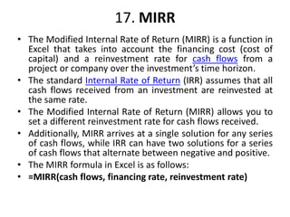 17. MIRR
• The Modified Internal Rate of Return (MIRR) is a function in
Excel that takes into account the financing cost (cost of
capital) and a reinvestment rate for cash flows from a
project or company over the investment’s time horizon.
• The standard Internal Rate of Return (IRR) assumes that all
cash flows received from an investment are reinvested at
the same rate.
• The Modified Internal Rate of Return (MIRR) allows you to
set a different reinvestment rate for cash flows received.
• Additionally, MIRR arrives at a single solution for any series
of cash flows, while IRR can have two solutions for a series
of cash flows that alternate between negative and positive.
• The MIRR formula in Excel is as follows:
• =MIRR(cash flows, financing rate, reinvestment rate)
 