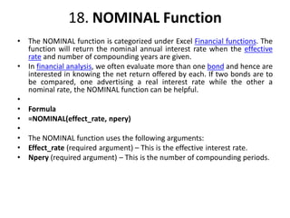 18. NOMINAL Function
• The NOMINAL function is categorized under Excel Financial functions. The
function will return the nominal annual interest rate when the effective
rate and number of compounding years are given.
• In financial analysis, we often evaluate more than one bond and hence are
interested in knowing the net return offered by each. If two bonds are to
be compared, one advertising a real interest rate while the other a
nominal rate, the NOMINAL function can be helpful.
•
• Formula
• =NOMINAL(effect_rate, npery)
•
• The NOMINAL function uses the following arguments:
• Effect_rate (required argument) – This is the effective interest rate.
• Npery (required argument) – This is the number of compounding periods.
 