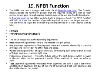19. NPER Function
• The NPER function is categorized under Excel Financial functions. The function
helps calculate the number of periods that are required to pay off a loan or reach
an investment goal through regular periodic payments and at a fixed interest rate.
• In financial analysis, we often wish to build a corporate fund. The NPER function
will help us know the number of periods required to reach our target amount. It
can also be used to get the number of payment periods for a loan that we wish to
take.
•
• Formula
• =NPER(rate,pmt,pv,[fv],[type])
•
• The NPER function uses the following arguments:
• Rate (required argument) – This is the interest rate per period.
• Pmt (required argument) – The payment made each period. Generally, it contains
principal and interest but no other fees and taxes.
• Pv (required argument) – The present value, or the lump-sum amount that a series
of future payments is worth right now.
• Fv (optional argument) – This is the future vale or the cash balance which we want
at the end after the last payment is made. When omitted, it takes the value as
zero.
• Type (optional argument) – Indicates when payments are due. If type is set to 0 or
omitted, then payments are due at the end of the period. If set to 0, payments are
due at the start of the period.
 