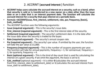 2. ACCRINT (accrued interest ) function
• ACCRINT helps users calculate the accrued interest on a security, such as a bond, when
that security is sold or is transferred to a new owner on a date other than the issue
date or on a date that is an interest payment date. The function will calculate the
accrued interest for a security that pays interest on a periodic basis.
• Formula =ACCRINT(issue, first_interest, settlement, rate, par, frequency, [basis],
[calc_method])
• The ACCRINT function uses the following arguments:
• Issue (required argument) – This is the security’s issue date.
• First_interest (required argument) – This is the first interest date of the security.
• Settlement (required argument) – The security’s settlement date. It is the date after
the issue date when the security is traded to the buyer.
• Rate (required argument) – The security’s annual coupon rate.
• Par (required argument) – The security’s par value. If omitted by the user, the function
will take the par value as $1,000.
• Frequency (required argument) – This is the number of coupons payments per year.
The function will take for annual payments, frequency = 1; for semiannual, frequency =
2; for quarterly, frequency = 4.
• Basis (optional argument) – This is the kind of day count that is used for calculating the
interest on a given security. If we omit the argument, the basis is set to 0.
• Calc_method (optional argument) – It is either 0 (calculates the accrued interest
from first_interest_date to settlement_date) or 1 (calculates the accrued interest from
issue_date to settlement_date).
 