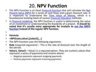 20. NPV Function
• The NPV Function is an Excel Financial function that will calculate the Net
Present Value (NPV) for a series of cash flows and a given discount rate. It
is important to understand the Time Value of Money, which is a
foundational building block of various Financial Valuation methods.
• In financial modeling, the NPV function is useful in determining the value
of an investment or understanding the feasibility of a project. It should be
noted that it’s usually more appropriate for analysts to use the XNPV
function instead of the regular NPV function.
•
• Formula
• =NPV(rate,value1,[value2],…)
• The NPV function uses the following arguments:
• Rate (required argument) – This is the rate of discount over the length of
the period.
• Value1, Value2 – Value1 is a required option. They are numeric values that
represent a series of payments and income where:
– Negative payments represent outgoing payments.
– Positive payments represent incoming payments.
 