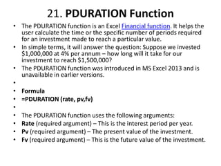 21. PDURATION Function
• The PDURATION function is an Excel Financial function. It helps the
user calculate the time or the specific number of periods required
for an investment made to reach a particular value.
• In simple terms, it will answer the question: Suppose we invested
$1,000,000 at 4% per annum – how long will it take for our
investment to reach $1,500,000?
• The PDURATION function was introduced in MS Excel 2013 and is
unavailable in earlier versions.
•
• Formula
• =PDURATION (rate, pv,fv)
•
• The PDURATION function uses the following arguments:
• Rate (required argument) – This is the interest period per year.
• Pv (required argument) – The present value of the investment.
• Fv (required argument) – This is the future value of the investment.
 