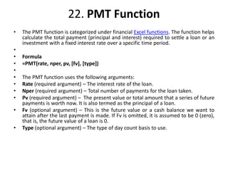 22. PMT Function
• The PMT function is categorized under financial Excel functions. The function helps
calculate the total payment (principal and interest) required to settle a loan or an
investment with a fixed interest rate over a specific time period.
•
• Formula
• =PMT(rate, nper, pv, [fv], [type])
•
• The PMT function uses the following arguments:
• Rate (required argument) – The interest rate of the loan.
• Nper (required argument) – Total number of payments for the loan taken.
• Pv (required argument) – The present value or total amount that a series of future
payments is worth now. It is also termed as the principal of a loan.
• Fv (optional argument) – This is the future value or a cash balance we want to
attain after the last payment is made. If Fv is omitted, it is assumed to be 0 (zero),
that is, the future value of a loan is 0.
• Type (optional argument) – The type of day count basis to use.
 