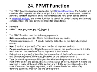 24. PPMT Function
• The PPMT Function is categorized under Excel Financial functions. The function will
calculate the payment on the principal for a loan or an investment based on
periodic, constant payments and a fixed interest rate for a given period of time.
• In financial analysis, the PPMT function is useful in understanding the primary
components of the total payments made for a loan taken.
•
• Formula
• =PPMT( rate, per, nper, pv, [fv], [type] )
•
• The PPMT function uses the following arguments:
• Rate (required argument) – This is the interest rate per period.
• Per (required argument) – A bond’s maturity date, that is, the date when bond
expires.
• Nper (required argument) – The total number of payment periods.
• Pv (required argument) – This is the present value of the loan/investment. It is the
total amount that a series of future payments is worth now.
• Fv (optional argument) – Specifies the future value of the loan/investment at the
end of nper payments. If omitted, [fv] takes on the default value of 0.
• Type (optional argument) – This specifies whether the payment is made at the
start or the end of the period. It can assume a value of 0 or 1. If it is 0, it means the
payment is made at the end of the period, and if 1, the payment is made at the
start. If we omit the [type] argument, it will take on the default value of 0,
denoting payments made at the end of the period.
 