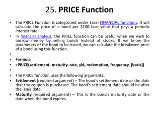 25. PRICE Function
• The PRICE Function is categorized under Excel FINANCIAL functions. It will
calculate the price of a bond per $100 face value that pays a periodic
interest rate.
• In financial analysis, the PRICE function can be useful when we wish to
borrow money by selling bonds instead of stocks. If we know the
parameters of the bond to be issued, we can calculate the breakeven price
of a bond using this function.
•
• Formula
• =PRICE(settlement, maturity, rate, yld, redemption, frequency, [basis])
•
• The PRICE function uses the following arguments:
• Settlement (required argument) – The bond’s settlement date or the date
that the coupon is purchased. The bond’s settlement date should be after
the issue date.
• Maturity (required argument) – This is the bond’s maturity date or the
date when the bond expires.
 