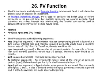 26. PV Function
• The PV function is a widely used financial function in Microsoft Excel. It calculates the
present value of a loan or an investment.
• In financial statement analysis, PV is used to calculate the dollar value of future
payments in the present time. For multiple payments, we assume periodic, fixed
payments and a fixed interest rate. Alternatively, the function can also be used to
calculate the present value of a single future value.
•
• Formula
• =PV(rate, nper, pmt, [fv], [type])
•
• The PV function uses the following arguments:
• rate (required argument) – The interest rate per compounding period. A loan with a
12% annual interest rate and monthly required payments would have a monthly
interest rate of 12%/12 or 1%. Therefore, the rate would be 1%.
• nper (required argument) – The number of payment periods. For example, a 3 year
loan with monthly payments would have 36 periods. Therefore, nper would be 36
months.
• pmt (required argument) – The fixed payment per period.
• fv (optional argument) – An investment’s future value at the end of all payment
periods (nper). If there is no input for fv, Excel will assume the input is 0.
• type (optional argument) – Type indicates when payments are issued. There are only
two inputs, 0 and 1. If type is omitted or 0 is the input, payments are made at period
end. If set to 1, payments are made at period beginning.
 
